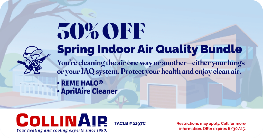 30% Off spring indoor air quality bundle. You're cleaning the air one way or another. Either your lungs or your IAQ System. Protect your health and enjoy clean air. Reme Halo. AprilAireCleaner. Collin Air. Coupon.